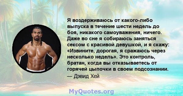 Я воздерживаюсь от какого-либо выпуска в течение шести недель до боя, никакого самоуважения, ничего. Даже во сне я собираюсь заняться сексом с красивой девушкой, и я скажу: «Извините, дорогая, я сражаюсь через несколько 