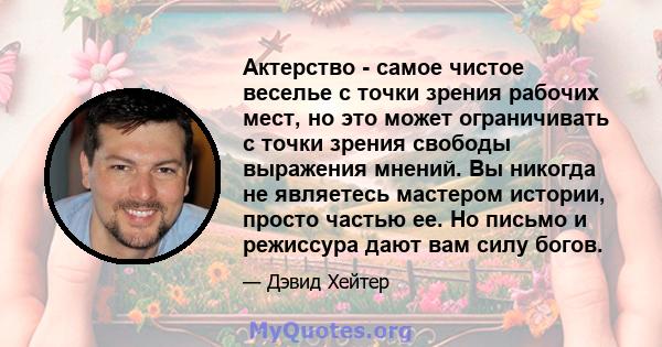 Актерство - самое чистое веселье с точки зрения рабочих мест, но это может ограничивать с точки зрения свободы выражения мнений. Вы никогда не являетесь мастером истории, просто частью ее. Но письмо и режиссура дают вам 