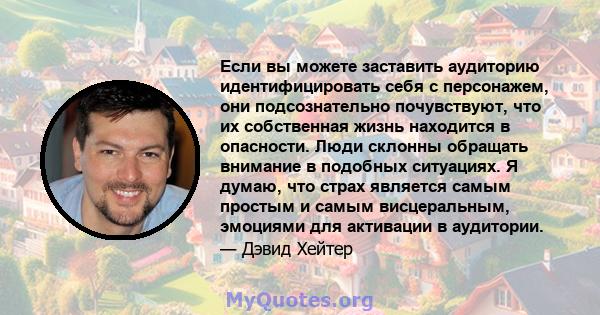 Если вы можете заставить аудиторию идентифицировать себя с персонажем, они подсознательно почувствуют, что их собственная жизнь находится в опасности. Люди склонны обращать внимание в подобных ситуациях. Я думаю, что