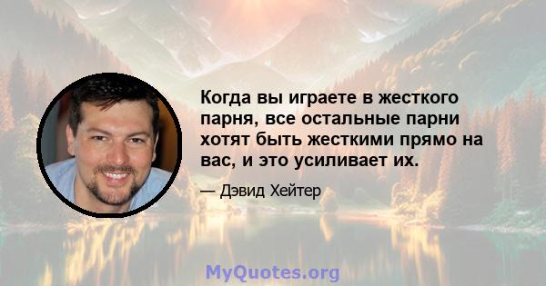 Когда вы играете в жесткого парня, все остальные парни хотят быть жесткими прямо на вас, и это усиливает их.