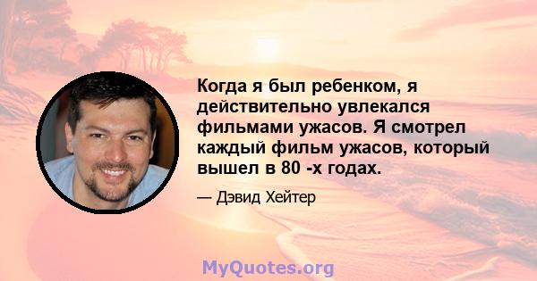 Когда я был ребенком, я действительно увлекался фильмами ужасов. Я смотрел каждый фильм ужасов, который вышел в 80 -х годах.