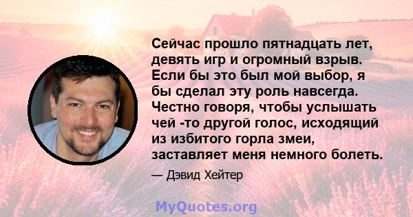 Сейчас прошло пятнадцать лет, девять игр и огромный взрыв. Если бы это был мой выбор, я бы сделал эту роль навсегда. Честно говоря, чтобы услышать чей -то другой голос, исходящий из избитого горла змеи, заставляет меня