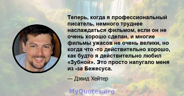 Теперь, когда я профессиональный писатель, немного труднее наслаждаться фильмом, если он не очень хорошо сделан, и многие фильмы ужасов не очень велики, но когда что -то действительно хорошо, как будто я действительно