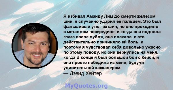 Я избивал Аманду Лим до смерти железом шин, я случайно ударил ее пальцем. Это был фальшивый утюг из шин, но оно проходило с металлом посередине, и когда она подняла глаза после дубля, она плакала, и это действительно