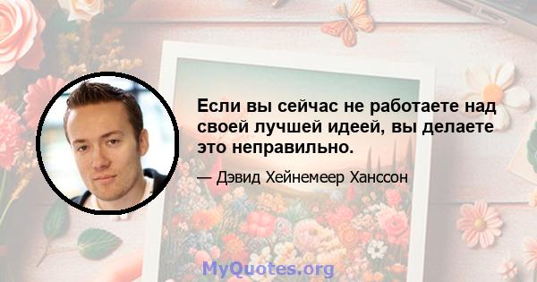 Если вы сейчас не работаете над своей лучшей идеей, вы делаете это неправильно.