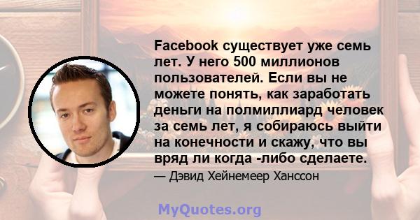 Facebook существует уже семь лет. У него 500 миллионов пользователей. Если вы не можете понять, как заработать деньги на полмиллиард человек за семь лет, я собираюсь выйти на конечности и скажу, что вы вряд ли когда