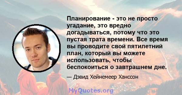 Планирование - это не просто угадание, это вредно догадываться, потому что это пустая трата времени. Все время вы проводите свой пятилетний план, который вы можете использовать, чтобы беспокоиться о завтрашнем дне.