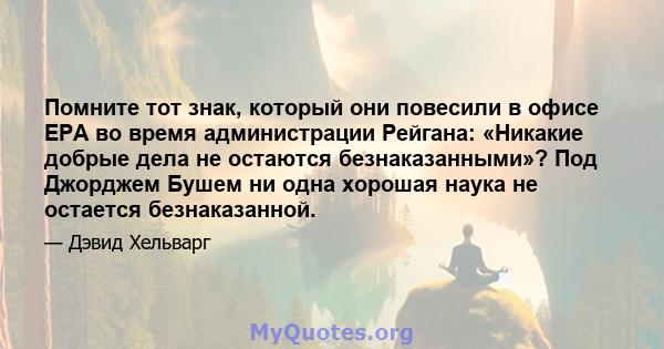 Помните тот знак, который они повесили в офисе EPA во время администрации Рейгана: «Никакие добрые дела не остаются безнаказанными»? Под Джорджем Бушем ни одна хорошая наука не остается безнаказанной.