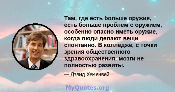 Там, где есть больше оружия, есть больше проблем с оружием, особенно опасно иметь оружие, когда люди делают вещи спонтанно. В колледже, с точки зрения общественного здравоохранения, мозги не полностью развиты.