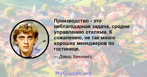 Производство - это неблагодарная задача, сродни управлению отелями. К сожалению, не так много хороших менеджеров по гостинице.