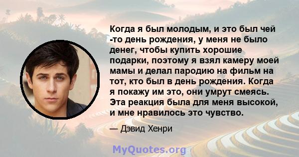 Когда я был молодым, и это был чей -то день рождения, у меня не было денег, чтобы купить хорошие подарки, поэтому я взял камеру моей мамы и делал пародию на фильм на тот, кто был в день рождения. Когда я покажу им это,