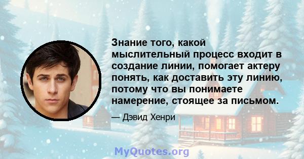 Знание того, какой мыслительный процесс входит в создание линии, помогает актеру понять, как доставить эту линию, потому что вы понимаете намерение, стоящее за письмом.