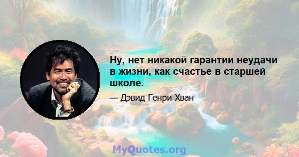 Ну, нет никакой гарантии неудачи в жизни, как счастье в старшей школе.