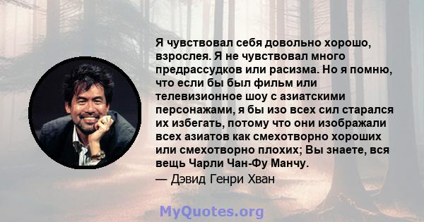 Я чувствовал себя довольно хорошо, взрослея. Я не чувствовал много предрассудков или расизма. Но я помню, что если бы был фильм или телевизионное шоу с азиатскими персонажами, я бы изо всех сил старался их избегать,