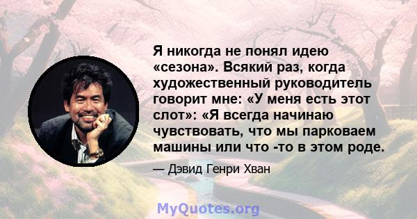 Я никогда не понял идею «сезона». Всякий раз, когда художественный руководитель говорит мне: «У меня есть этот слот»: «Я всегда начинаю чувствовать, что мы парковаем машины или что -то в этом роде.