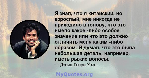 Я знал, что я китайский, но взрослый, мне никогда не приходило в голову, что это имело какое -либо особое значение или что это должно отличить меня каким -либо образом. Я думал, что это была небольшая деталь, например,