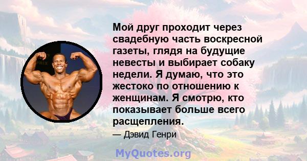 Мой друг проходит через свадебную часть воскресной газеты, глядя на будущие невесты и выбирает собаку недели. Я думаю, что это жестоко по отношению к женщинам. Я смотрю, кто показывает больше всего расщепления.