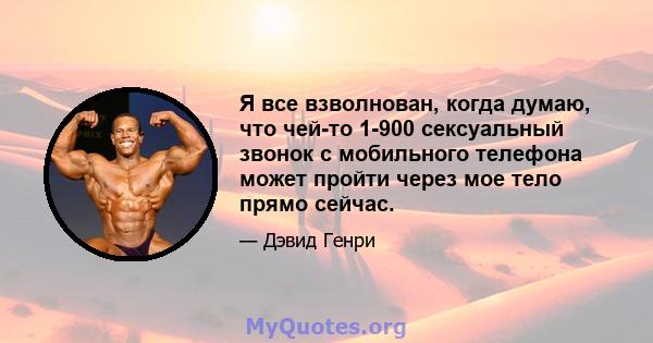 Я все взволнован, когда думаю, что чей-то 1-900 сексуальный звонок с мобильного телефона может пройти через мое тело прямо сейчас.