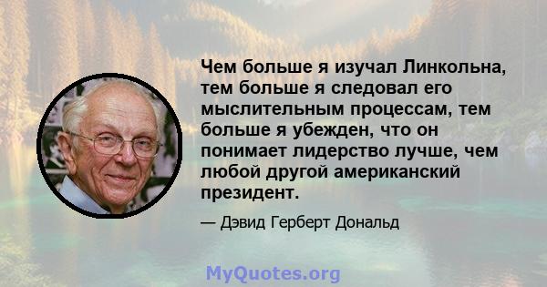 Чем больше я изучал Линкольна, тем больше я следовал его мыслительным процессам, тем больше я убежден, что он понимает лидерство лучше, чем любой другой американский президент.