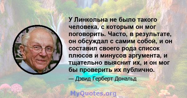 У Линкольна не было такого человека, с которым он мог поговорить. Часто, в результате, он обсуждал с самим собой, и он составил своего рода список плюсов и минусов аргумента, и тщательно выяснит их, и он мог бы