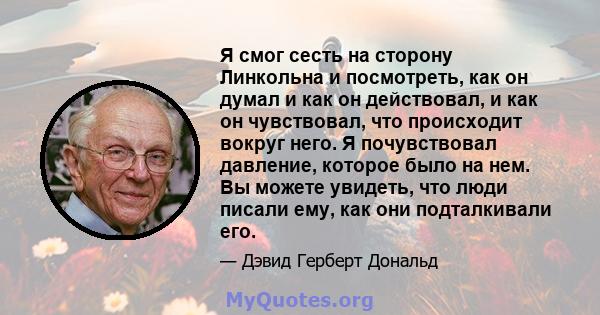 Я смог сесть на сторону Линкольна и посмотреть, как он думал и как он действовал, и как он чувствовал, что происходит вокруг него. Я почувствовал давление, которое было на нем. Вы можете увидеть, что люди писали ему,