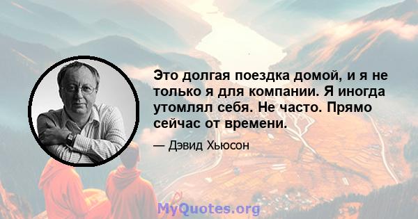 Это долгая поездка домой, и я не только я для компании. Я иногда утомлял себя. Не часто. Прямо сейчас от времени.