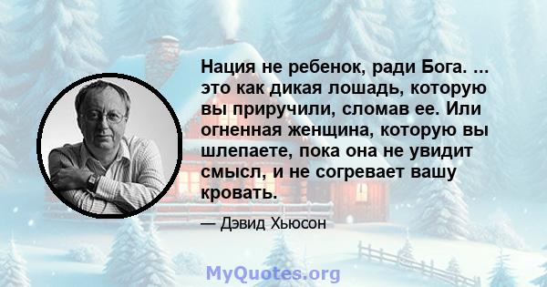 Нация не ребенок, ради Бога. ... это как дикая лошадь, которую вы приручили, сломав ее. Или огненная женщина, которую вы шлепаете, пока она не увидит смысл, и не согревает вашу кровать.