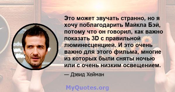 Это может звучать странно, но я хочу поблагодарить Майкла Бэй, потому что он говорил, как важно показать 3D с правильной люминесценцией. И это очень важно для этого фильма, многие из которых были сняты ночью или с очень 