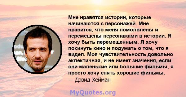 Мне нравятся истории, которые начинаются с персонажей. Мне нравится, что меня помолвлены и перемещены персонажами в истории. Я хочу быть перемещенным. Я хочу покинуть кино и подумать о том, что я видел. Моя