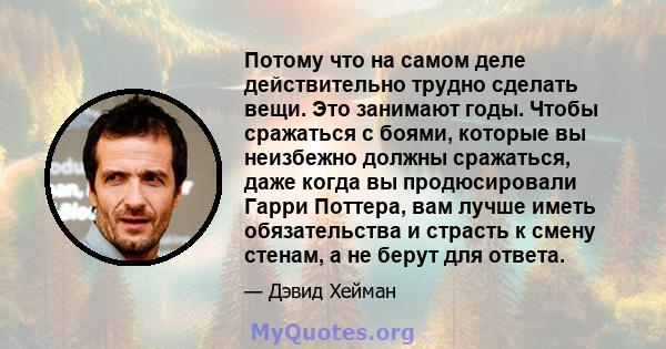 Потому что на самом деле действительно трудно сделать вещи. Это занимают годы. Чтобы сражаться с боями, которые вы неизбежно должны сражаться, даже когда вы продюсировали Гарри Поттера, вам лучше иметь обязательства и