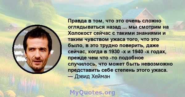 Правда в том, что это очень сложно оглядываться назад ... мы смотрим на Холокост сейчас с такими знаниями и таким чувством ужаса того, что это было, в это трудно поверить, даже сейчас, когда в 1930 -х и 1940 -х годах,