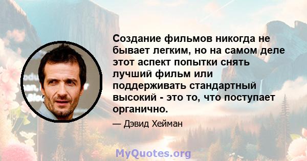 Создание фильмов никогда не бывает легким, но на самом деле этот аспект попытки снять лучший фильм или поддерживать стандартный высокий - это то, что поступает органично.