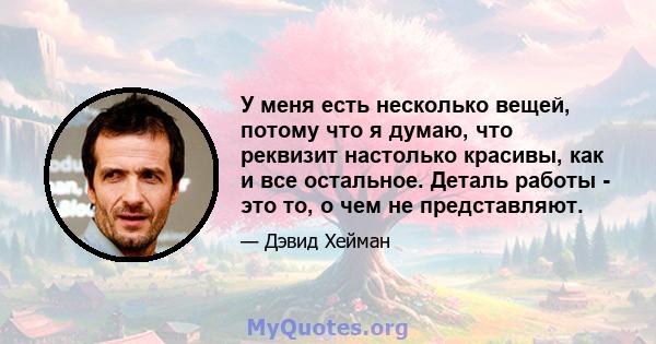 У меня есть несколько вещей, потому что я думаю, что реквизит настолько красивы, как и все остальное. Деталь работы - это то, о чем не представляют.