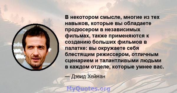 В некотором смысле, многие из тех навыков, которые вы обладаете продюсером в независимых фильмах, также применяются к созданию больших фильмов в палатке: вы окружаете себя блестящим режиссером, отличным сценарием и