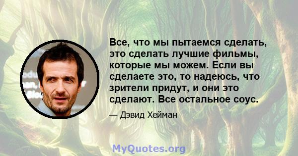 Все, что мы пытаемся сделать, это сделать лучшие фильмы, которые мы можем. Если вы сделаете это, то надеюсь, что зрители придут, и они это сделают. Все остальное соус.