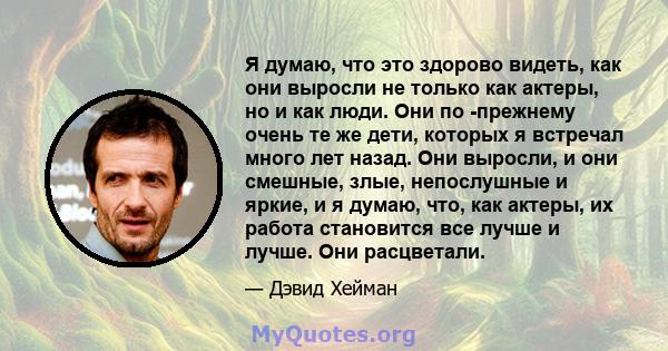 Я думаю, что это здорово видеть, как они выросли не только как актеры, но и как люди. Они по -прежнему очень те же дети, которых я встречал много лет назад. Они выросли, и они смешные, злые, непослушные и яркие, и я