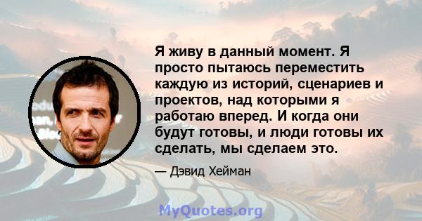 Я живу в данный момент. Я просто пытаюсь переместить каждую из историй, сценариев и проектов, над которыми я работаю вперед. И когда они будут готовы, и люди готовы их сделать, мы сделаем это.