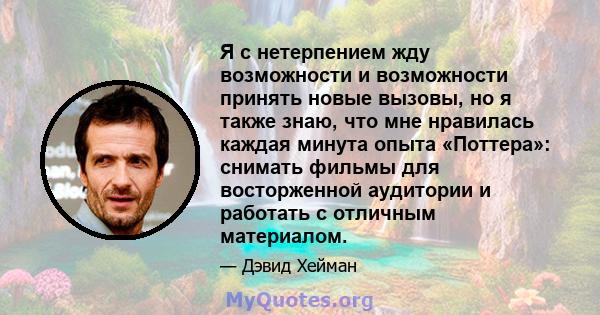 Я с нетерпением жду возможности и возможности принять новые вызовы, но я также знаю, что мне нравилась каждая минута опыта «Поттера»: снимать фильмы для восторженной аудитории и работать с отличным материалом.