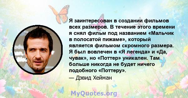 Я заинтересован в создании фильмов всех размеров. В течение этого времени я снял фильм под названием «Мальчик в полосатой пижаме», который является фильмом скромного размера. Я был вовлечен в «Я легенда» и «Да, чувак»,