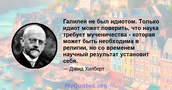 Галилей не был идиотом. Только идиот может поверить, что наука требует мученичества - которая может быть необходима в религии, но со временем научный результат установит себя.