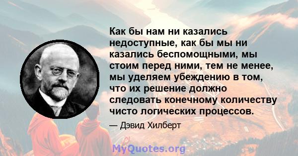 Как бы нам ни казались недоступные, как бы мы ни казались беспомощными, мы стоим перед ними, тем не менее, мы уделяем убеждению в том, что их решение должно следовать конечному количеству чисто логических процессов.