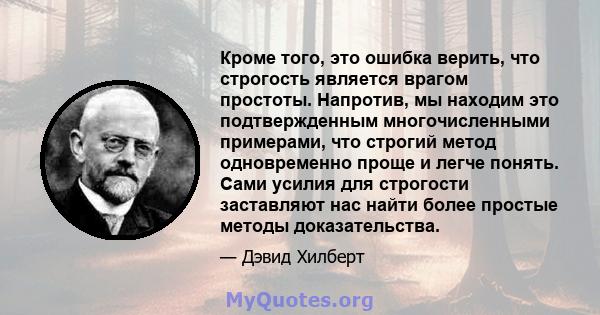 Кроме того, это ошибка верить, что строгость является врагом простоты. Напротив, мы находим это подтвержденным многочисленными примерами, что строгий метод одновременно проще и легче понять. Сами усилия для строгости