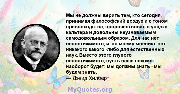 Мы не должны верить тем, кто сегодня, принимая философский воздух и с тоном превосходства, пророчествовал о упадке кальтера и довольны неузнаваемым самодовольным образом. Для нас нет непостижимого, и, по моему мнению,