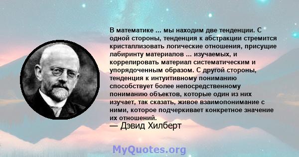 В математике ... мы находим две тенденции. С одной стороны, тенденция к абстракции стремится кристаллизовать логические отношения, присущие лабиринту материалов ... изучаемых, и коррелировать материал систематическим и