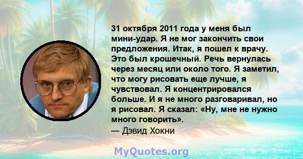 31 октября 2011 года у меня был мини-удар. Я не мог закончить свои предложения. Итак, я пошел к врачу. Это был крошечный. Речь вернулась через месяц или около того. Я заметил, что могу рисовать еще лучше, я чувствовал.