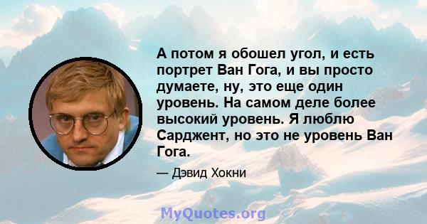 А потом я обошел угол, и есть портрет Ван Гога, и вы просто думаете, ну, это еще один уровень. На самом деле более высокий уровень. Я люблю Сарджент, но это не уровень Ван Гога.