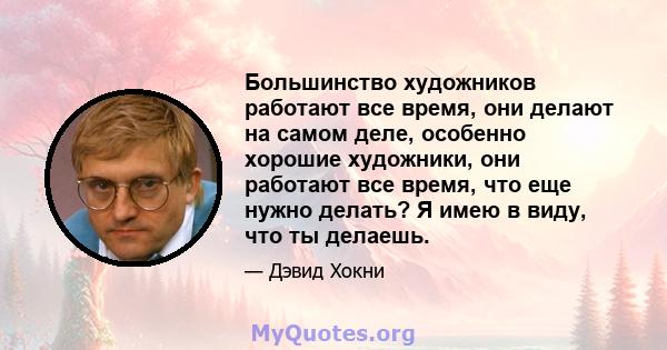 Большинство художников работают все время, они делают на самом деле, особенно хорошие художники, они работают все время, что еще нужно делать? Я имею в виду, что ты делаешь.