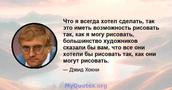 Что я всегда хотел сделать, так это иметь возможность рисовать так, как я могу рисовать, большинство художников сказали бы вам, что все они хотели бы рисовать так, как они могут рисовать.