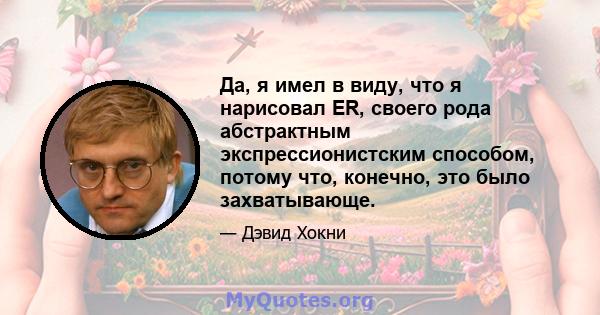 Да, я имел в виду, что я нарисовал ER, своего рода абстрактным экспрессионистским способом, потому что, конечно, это было захватывающе.