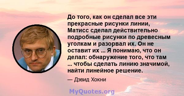 До того, как он сделал все эти прекрасные рисунки линии, Матисс сделал действительно подробные рисунки по древесным уголкам и разорвал их. Он не оставит их ... Я понимаю, что он делал: обнаружение того, что там ...